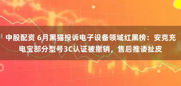 中股配资 6月黑猫投诉电子设备领域红黑榜：安克充电宝部分型号3C认证被撤销，售后推诿扯皮