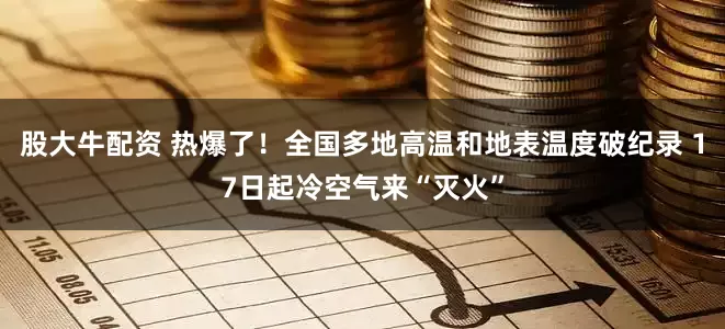 股大牛配资 热爆了！全国多地高温和地表温度破纪录 17日起冷空气来“灭火”