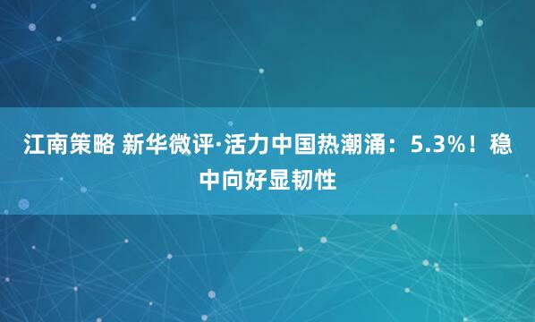 江南策略 新华微评·活力中国热潮涌：5.3%！稳中向好显韧性