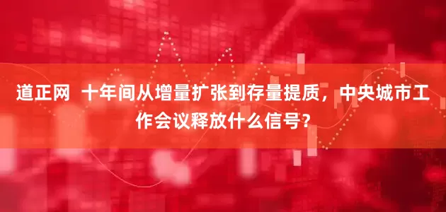 道正网  十年间从增量扩张到存量提质，中央城市工作会议释放什么信号？