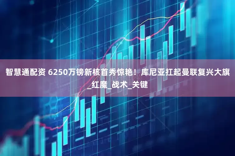 智慧通配资 6250万镑新核首秀惊艳！库尼亚扛起曼联复兴大旗_红魔_战术_关键