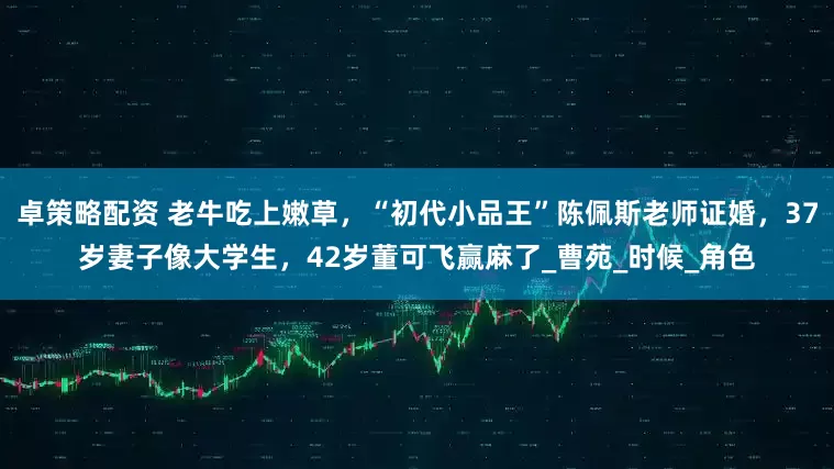 卓策略配资 老牛吃上嫩草，“初代小品王”陈佩斯老师证婚，37岁妻子像大学生，42岁董可飞赢麻了_曹苑_时候_角色