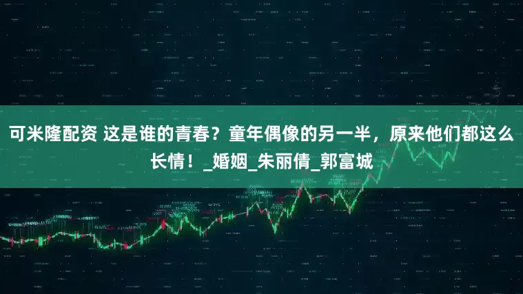 可米隆配资 这是谁的青春？童年偶像的另一半，原来他们都这么长情！_婚姻_朱丽倩_郭富城