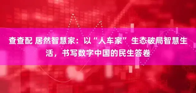 查查配 居然智慧家：以“人车家” 生态破局智慧生活，书写数字中国的民生答卷
