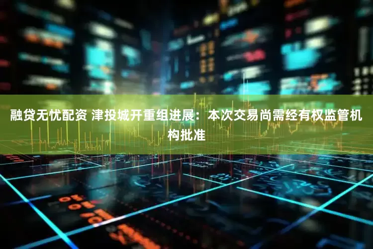 融贷无忧配资 津投城开重组进展：本次交易尚需经有权监管机构批准