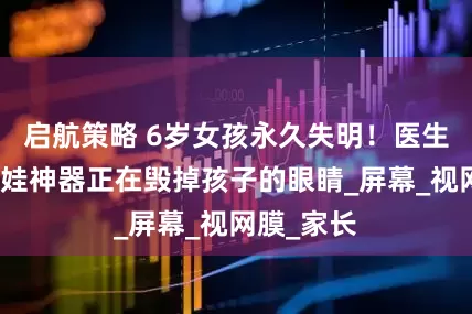 启航策略 6岁女孩永久失明！医生：这个哄娃神器正在毁掉孩子的眼睛_屏幕_视网膜_家长