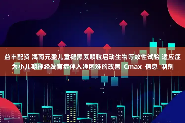 益丰配资 海南元盈儿童褪黑素颗粒启动生物等效性试验 适应症为小儿期神经发育症伴入睡困难的改善_Cmax_信息_制剂