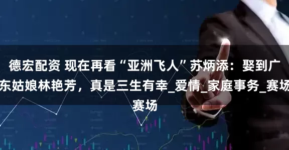 德宏配资 现在再看“亚洲飞人”苏炳添：娶到广东姑娘林艳芳，真是三生有幸_爱情_家庭事务_赛场