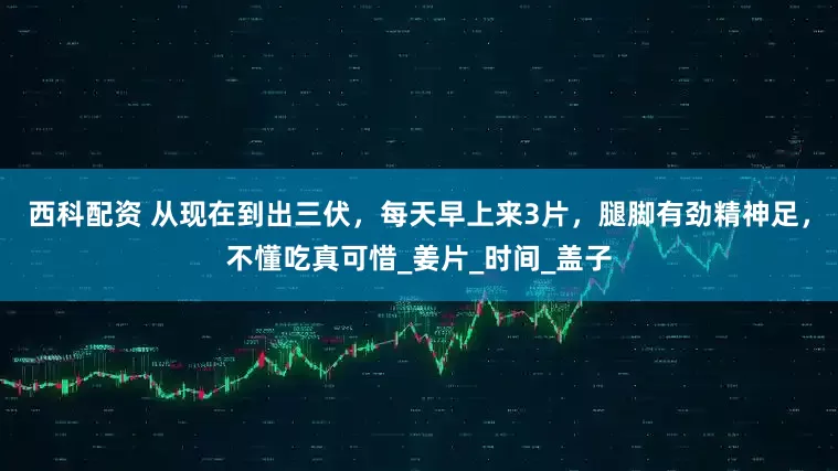 西科配资 从现在到出三伏，每天早上来3片，腿脚有劲精神足，不懂吃真可惜_姜片_时间_盖子