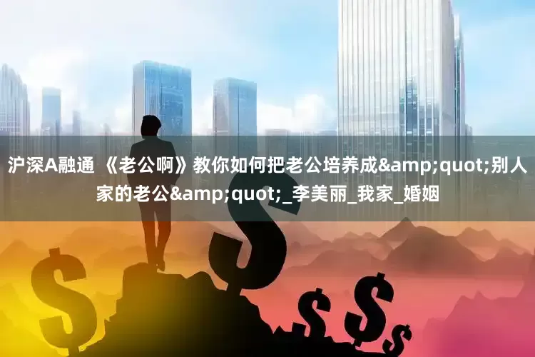 沪深A融通 《老公啊》教你如何把老公培养成&quot;别人家的老公&quot;_李美丽_我家_婚姻