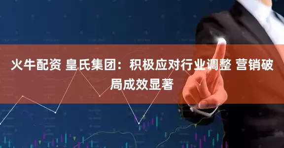 火牛配资 皇氏集团：积极应对行业调整 营销破局成效显著