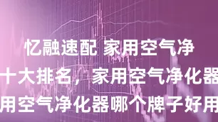 忆融速配 家用空气净化器口碑十大排名，家用空气净化器哪个牌子好用