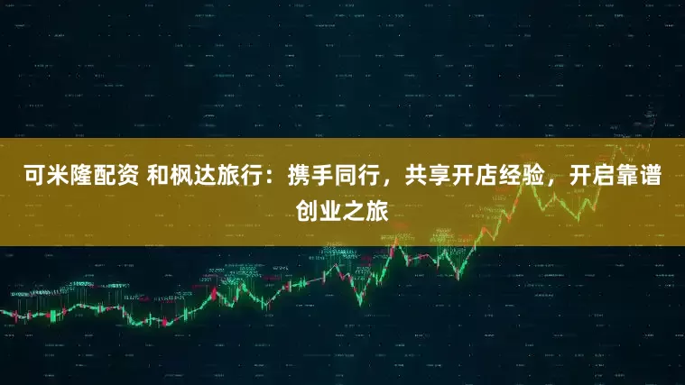 可米隆配资 和枫达旅行：携手同行，共享开店经验，开启靠谱创业之旅