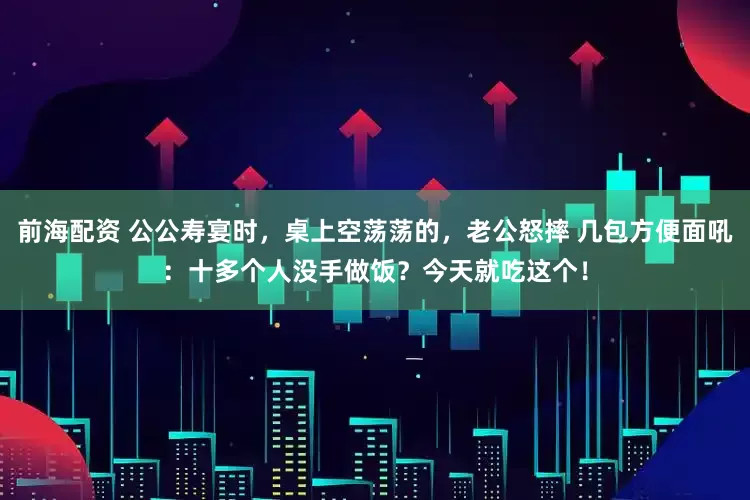 前海配资 公公寿宴时，桌上空荡荡的，老公怒摔 几包方便面吼：十多个人没手做饭？今天就吃这个！