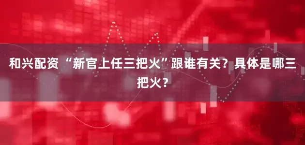 和兴配资 “新官上任三把火”跟谁有关？具体是哪三把火？