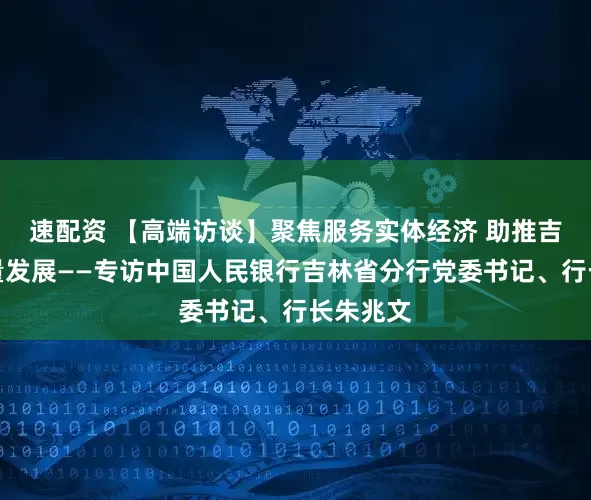 速配资 【高端访谈】聚焦服务实体经济 助推吉林高质量发展——专访中国人民银行吉林省分行党委书记、行长朱兆文