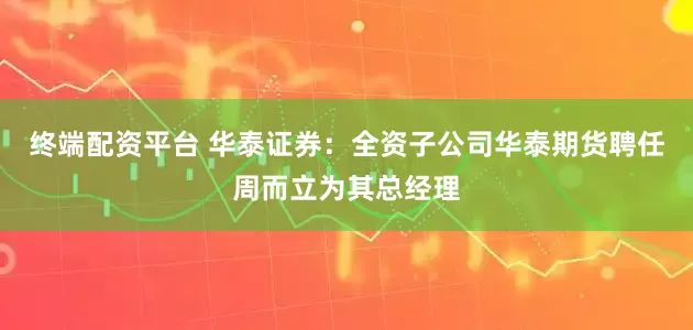 终端配资平台 华泰证券：全资子公司华泰期货聘任周而立为其总经理