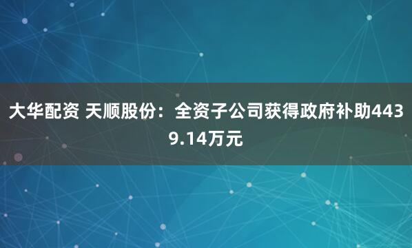 大华配资 天顺股份：全资子公司获得政府补助4439.14万元
