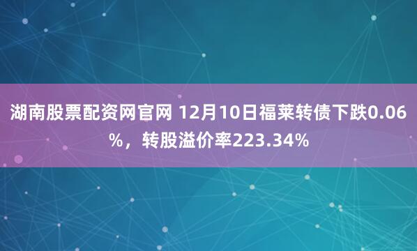 湖南股票配资网官网 12月10日福莱转债下跌0.06%，转股溢价率223.34%
