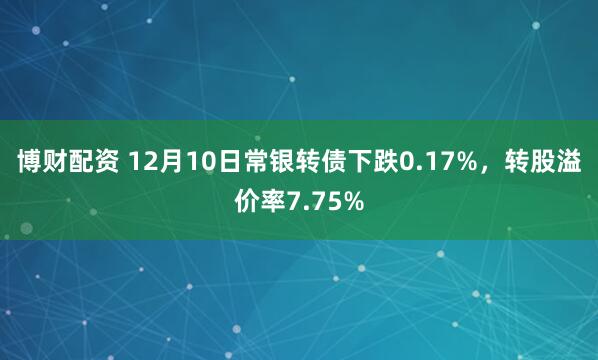 博财配资 12月10日常银转债下跌0.17%，转股溢价率7.75%
