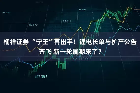 桶祥证券 “宁王”再出手！锂电长单与扩产公告齐飞 新一轮周期来了？