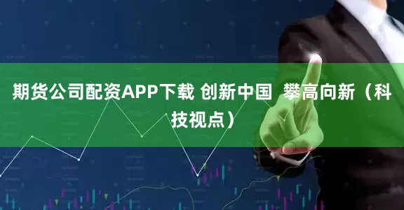 期货公司配资APP下载 创新中国  攀高向新（科技视点）